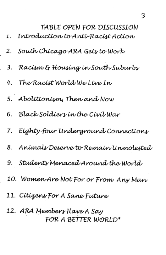 8. 9. 3 TABLE OPEN FOR DISCUSSION Introduction to-Anti-Racist Action South Chicago-ARA Gety to-Work Racism & Housing in South Suburbs The Racist World We Live Ins Abolitionism, Thenw and Now Black Soldiery inthe Civil War Eighty-fowr Underground Connectiony Animaly Deserve to-Remain Ununolesteds Studenty Menaced Around the Worlds 10. WomenAre Not For or From Any Mawv 11. Citigens For A Sane Future 12. ARA MembersHave A Say FOR A BETTER WORLD*